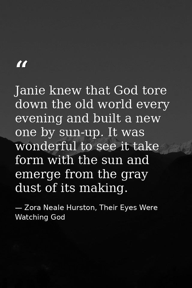 Janie knew that God tore down the old world every evening and built a new one by sun-up. It was wonderful to see it take — Zora Neale Hurston, Their Eyes Were Watching God