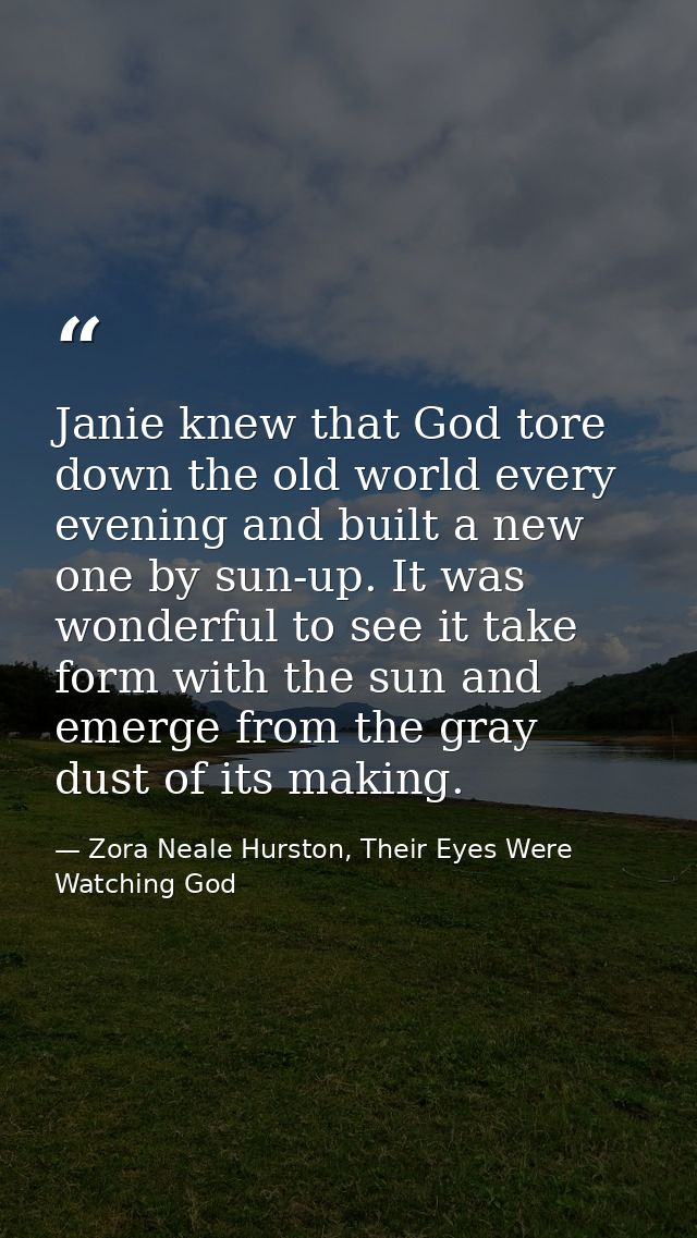 Janie knew that God tore down the old world every evening and built a new one by sun-up. It was wonderful to see it take — Zora Neale Hurston, Their Eyes Were Watching God