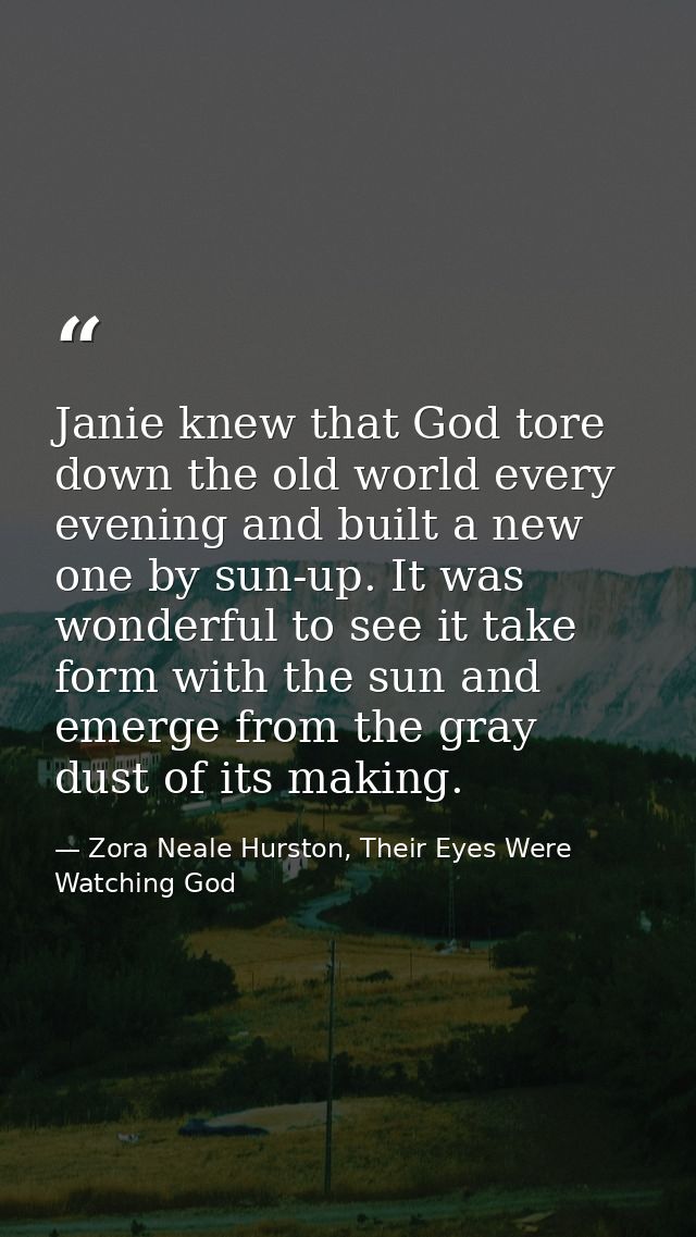 Janie knew that God tore down the old world every evening and built a new one by sun-up. It was wonderful to see it take — Zora Neale Hurston, Their Eyes Were Watching God