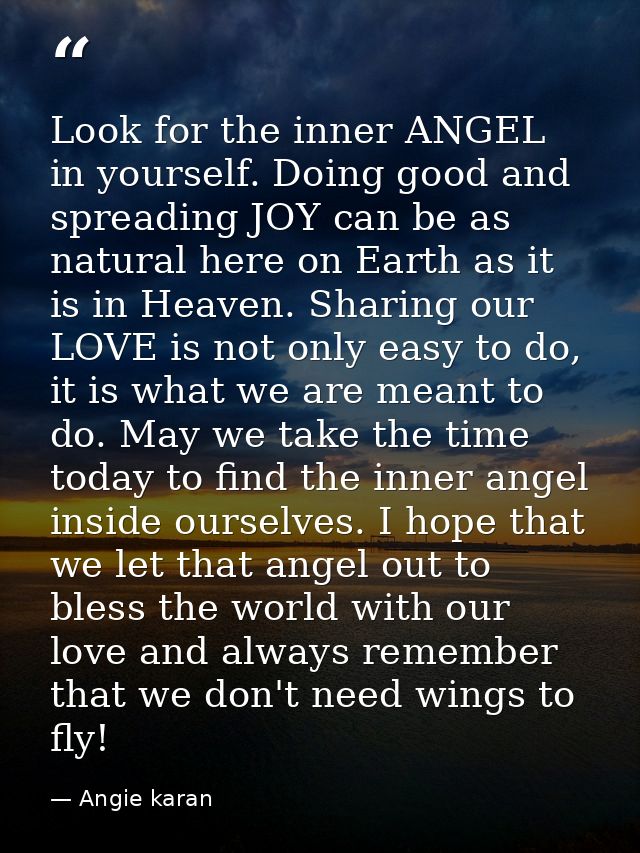 Look for the inner ANGEL in yourself. Doing good and spreading JOY can be as natural here on Earth as it is in Heaven. S — Angie karan