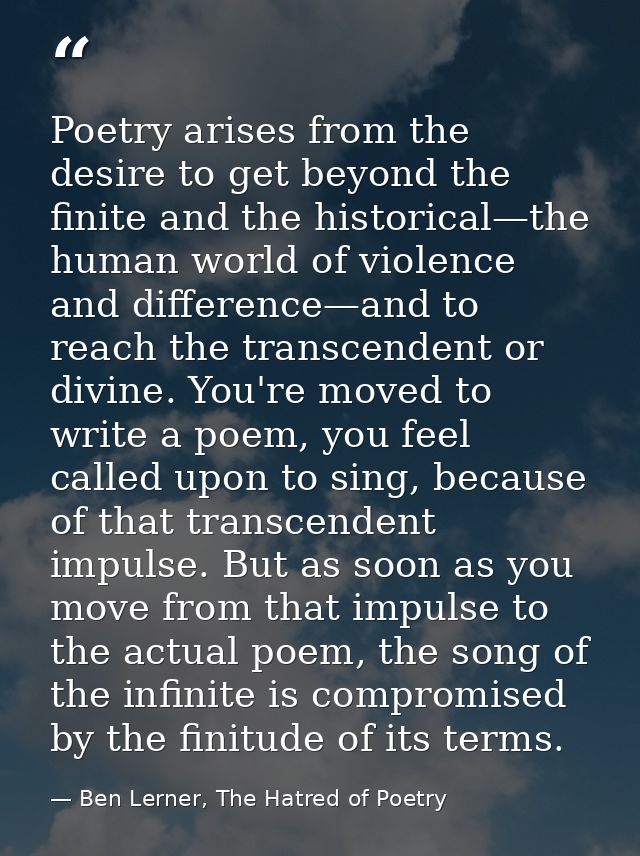 Poetry arises from the desire to get beyond the finite and the historical—the human world of violence and difference—and — Ben Lerner, The Hatred of Poetry