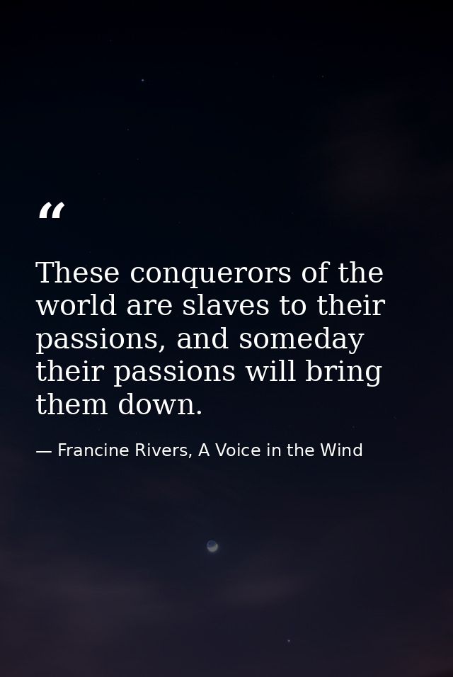 These conquerors of the world are slaves to their passions, and someday their passions will bring them down. — Francine Rivers, A Voice in the Wind