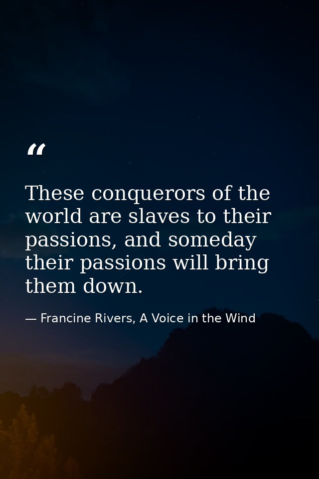 These conquerors of the world are slaves to their passions, and someday their passions will bring them down. — Francine Rivers, A Voice in the Wind