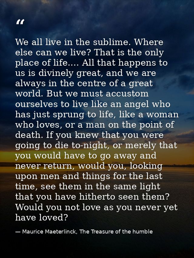 We all live in the sublime. Where else can we live? That is the only place of life.… All that happens to us is divinely  — Maurice Maeterlinck, The Treasure of the humble