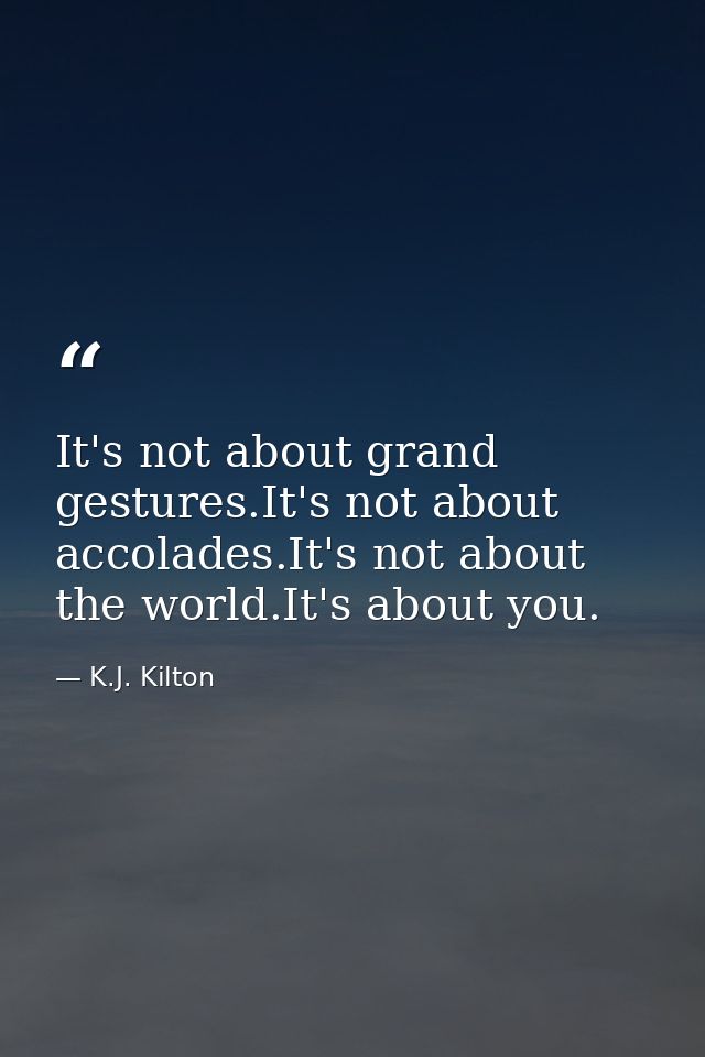 It's not about grand gestures.It's not about accolades.It's not about the world.It's about you. — K.J. Kilton