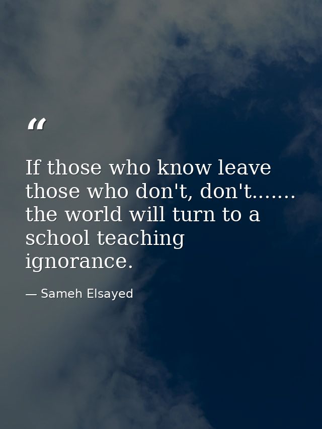 If those who know leave those who don't, don't....... the world will turn to a school teaching ignorance. — Sameh Elsayed