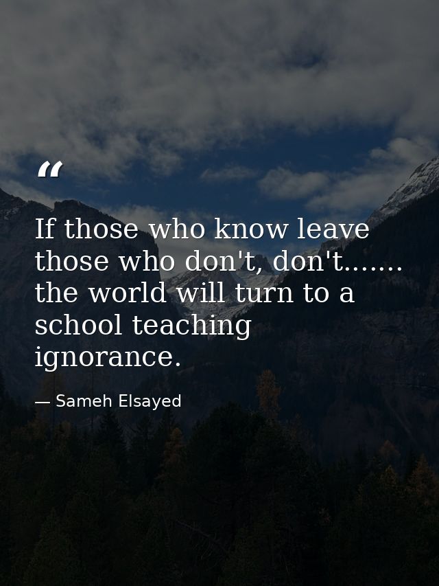 If those who know leave those who don't, don't....... the world will turn to a school teaching ignorance. — Sameh Elsayed