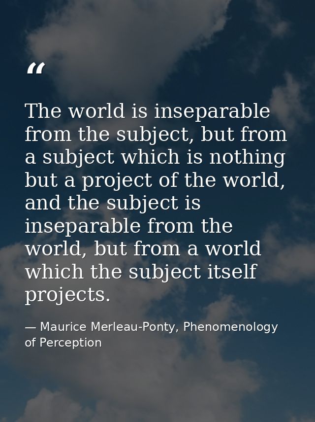 The world is inseparable from the subject, but from a subject which is nothing but a project of the world, and the subje — Maurice Merleau-Ponty, Phenomenology of Perception