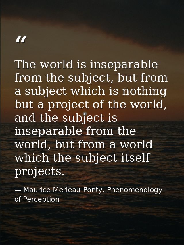 The world is inseparable from the subject, but from a subject which is nothing but a project of the world, and the subje — Maurice Merleau-Ponty, Phenomenology of Perception
