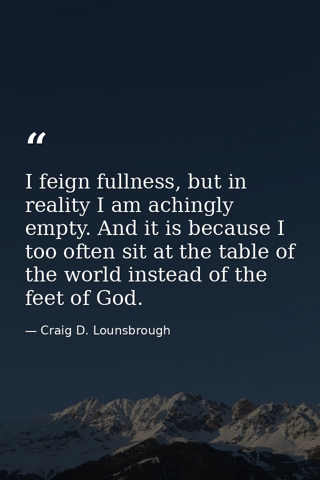 I feign fullness, but in reality I am achingly empty. And it is because I too often sit at the table of the world instea — Craig D. Lounsbrough