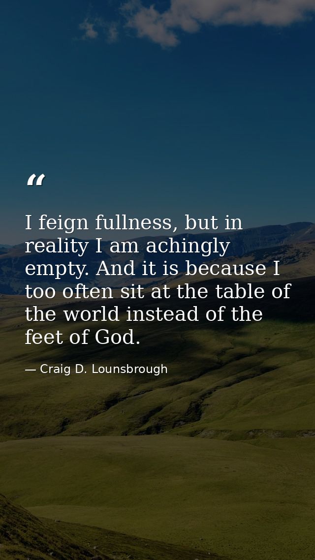 I feign fullness, but in reality I am achingly empty. And it is because I too often sit at the table of the world instea — Craig D. Lounsbrough