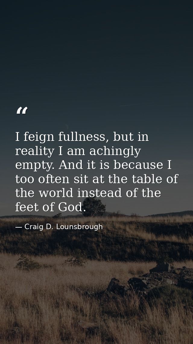 I feign fullness, but in reality I am achingly empty. And it is because I too often sit at the table of the world instea — Craig D. Lounsbrough