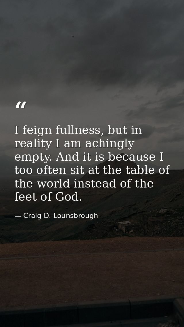 I feign fullness, but in reality I am achingly empty. And it is because I too often sit at the table of the world instea — Craig D. Lounsbrough
