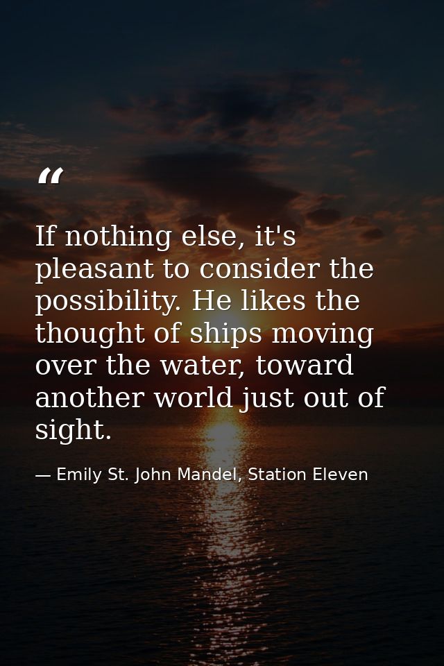 If nothing else, it's pleasant to consider the possibility. He likes the thought of ships moving over the water, toward  — Emily St. John Mandel, Station Eleven