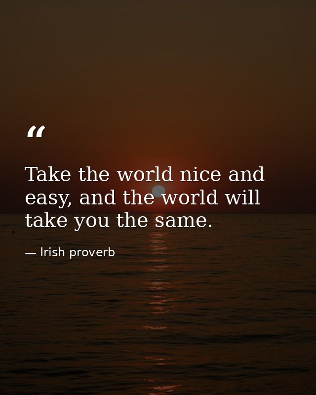 Take the world nice and easy, and the world will take you the same. — Irish proverb