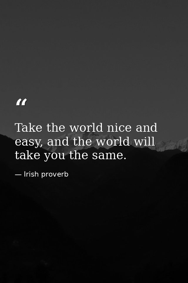 Take the world nice and easy, and the world will take you the same. — Irish proverb