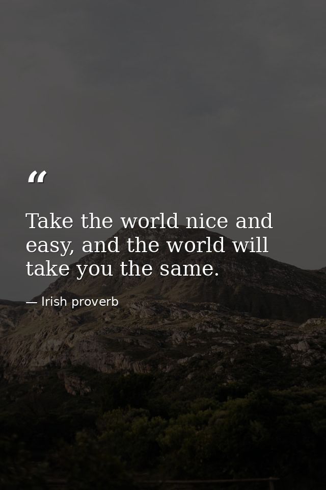 Take the world nice and easy, and the world will take you the same. — Irish proverb