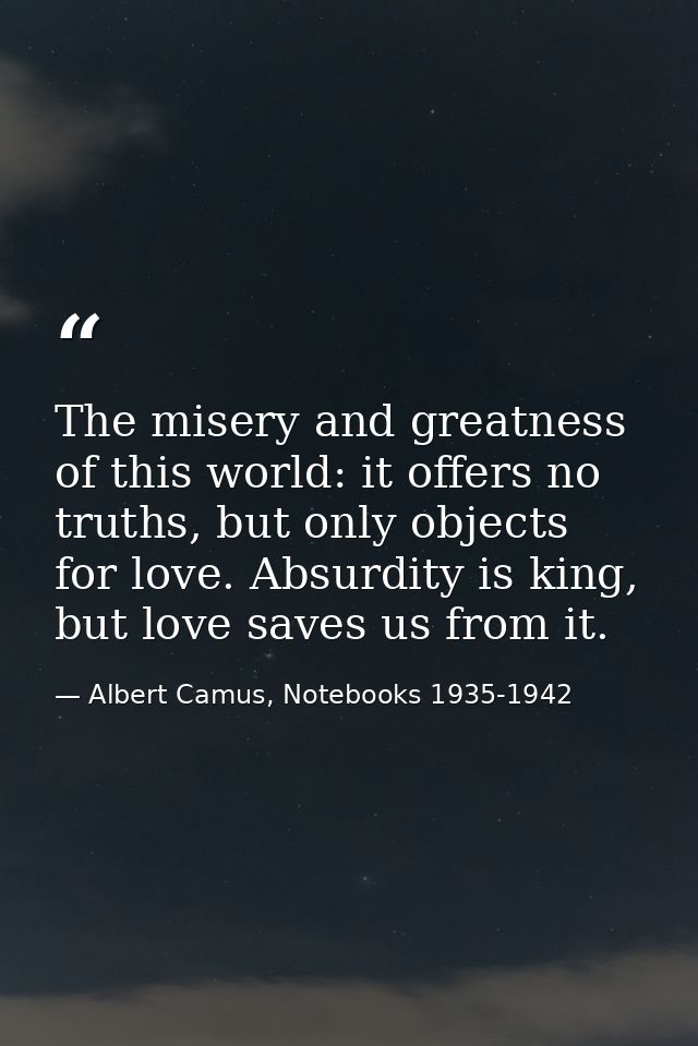 The misery and greatness of this world: it offers no truths, but only objects for love. Absurdity is king, but love save — Albert Camus, Notebooks 1935-1942