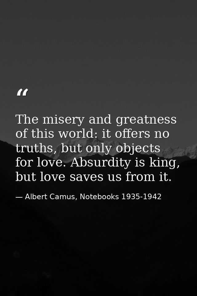 The misery and greatness of this world: it offers no truths, but only objects for love. Absurdity is king, but love save — Albert Camus, Notebooks 1935-1942