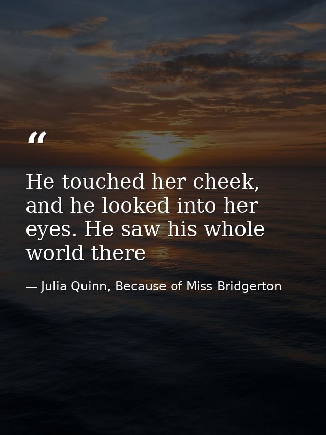 He touched her cheek, and he looked into her eyes. He saw his whole world there — Julia Quinn, Because of Miss Bridgerton
