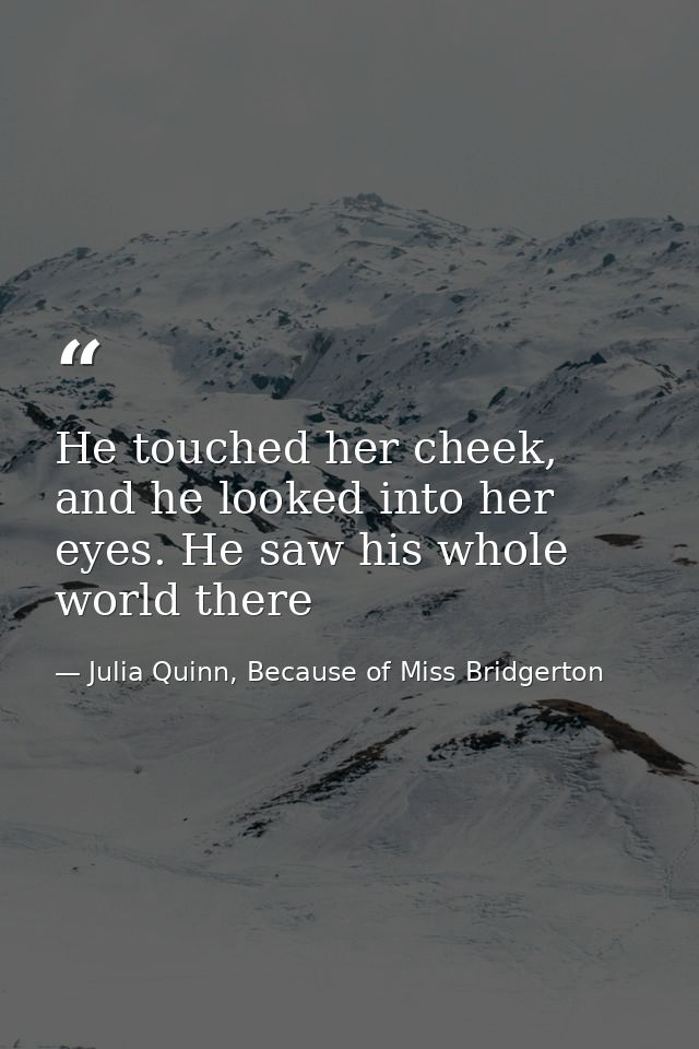He touched her cheek, and he looked into her eyes. He saw his whole world there — Julia Quinn, Because of Miss Bridgerton