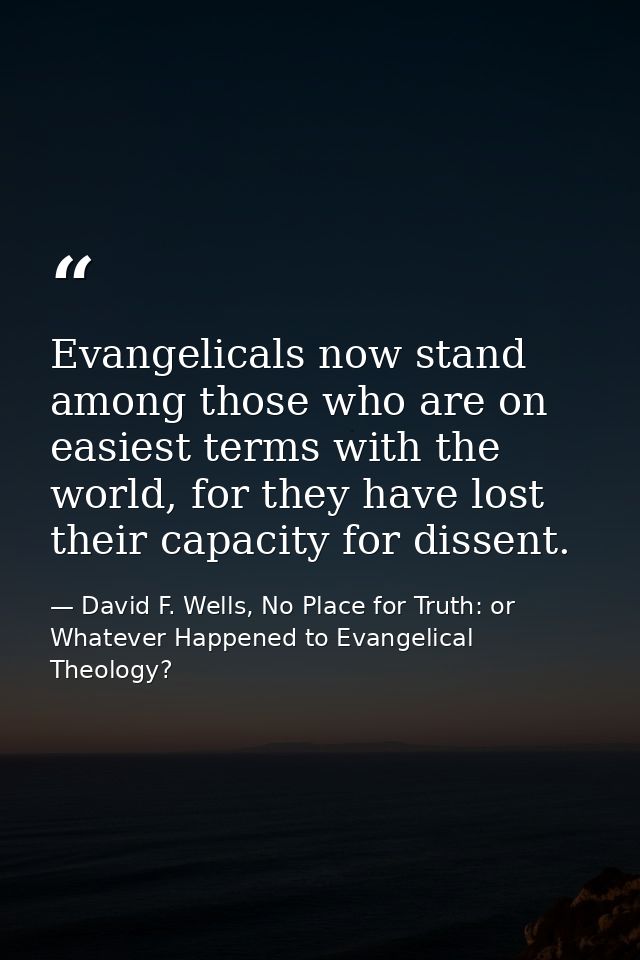 Evangelicals now stand among those who are on easiest terms with the world, for they have lost their capacity for dissen — David F. Wells, No Place for Truth: or Whatever Happened to Evangelical Theology?
