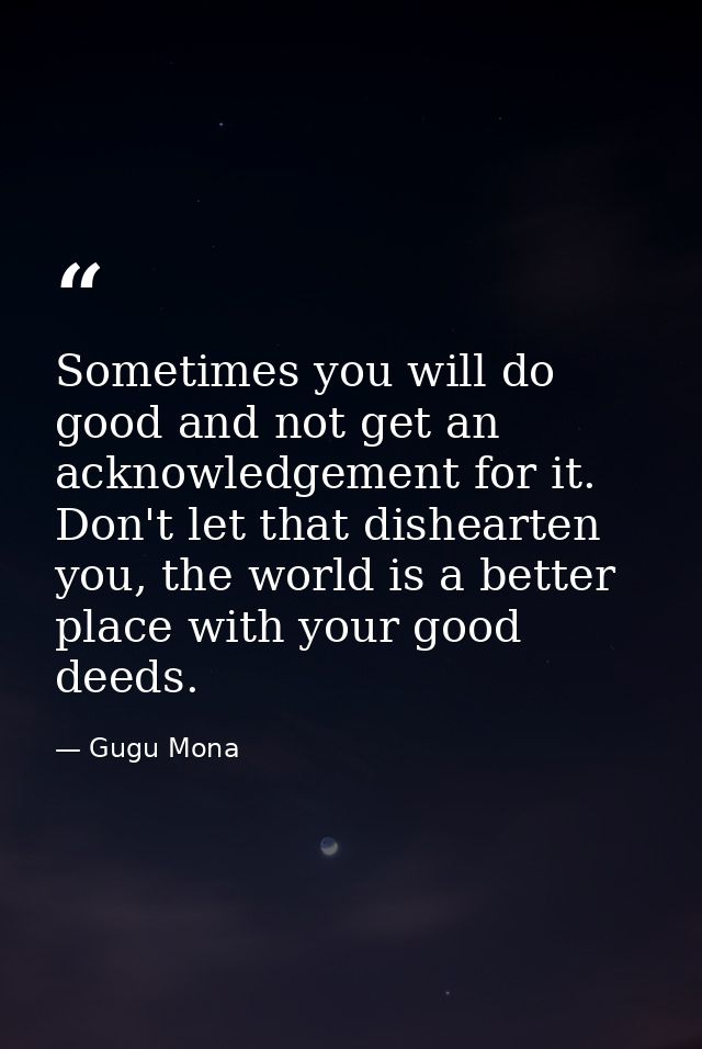 Sometimes you will do good and not get an acknowledgement for it. Don't let that dishearten you, the world is a better p — Gugu Mona