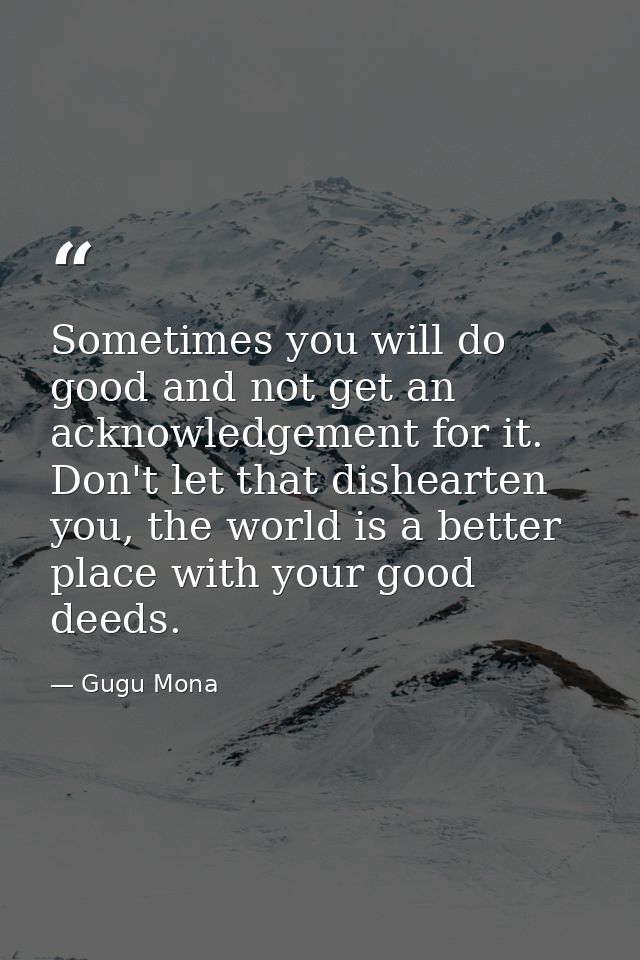 Sometimes you will do good and not get an acknowledgement for it. Don't let that dishearten you, the world is a better p — Gugu Mona