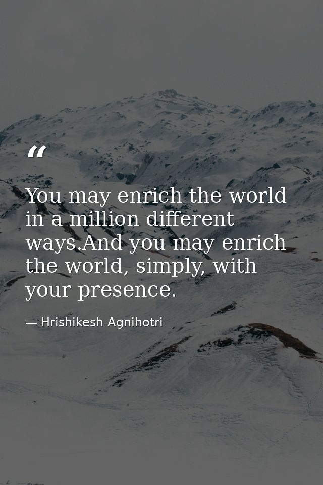 You may enrich the world in a million different ways.And you may enrich the world, simply, with your presence. — Hrishikesh Agnihotri