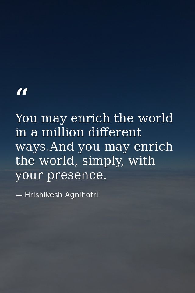You may enrich the world in a million different ways.And you may enrich the world, simply, with your presence. — Hrishikesh Agnihotri