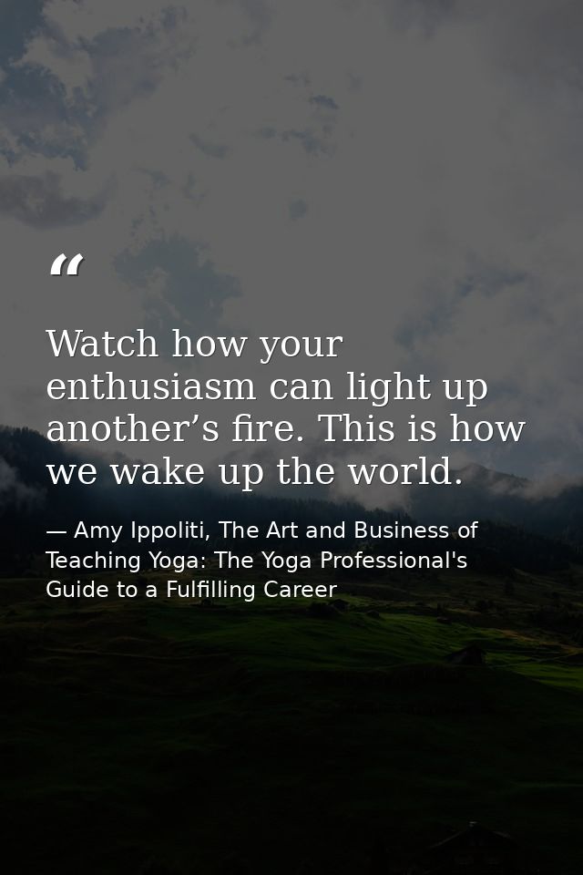 Watch how your enthusiasm can light up another’s fire. This is how we wake up the world. — Amy Ippoliti, The Art and Business of Teaching Yoga: The Yoga Professional's Guide to a Fulfilling Career