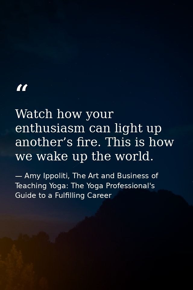 Watch how your enthusiasm can light up another’s fire. This is how we wake up the world. — Amy Ippoliti, The Art and Business of Teaching Yoga: The Yoga Professional's Guide to a Fulfilling Career