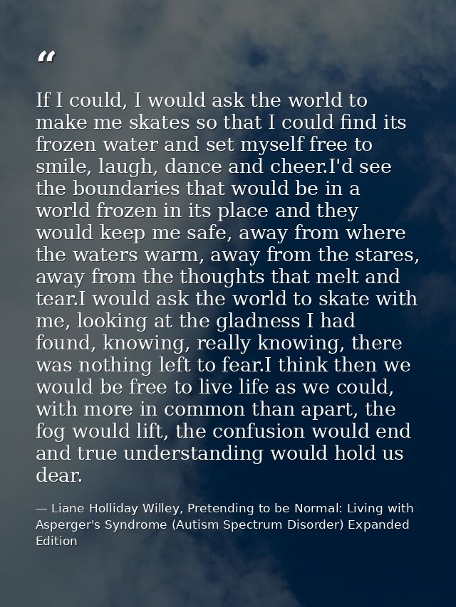 If I could, I would ask the world to make me skates so that I could find its frozen water and set myself free to smile,  — Liane Holliday Willey, Pretending to be Normal: Living with Asperger's Syndrome (Autism Spectrum Disorder) Expanded Edition