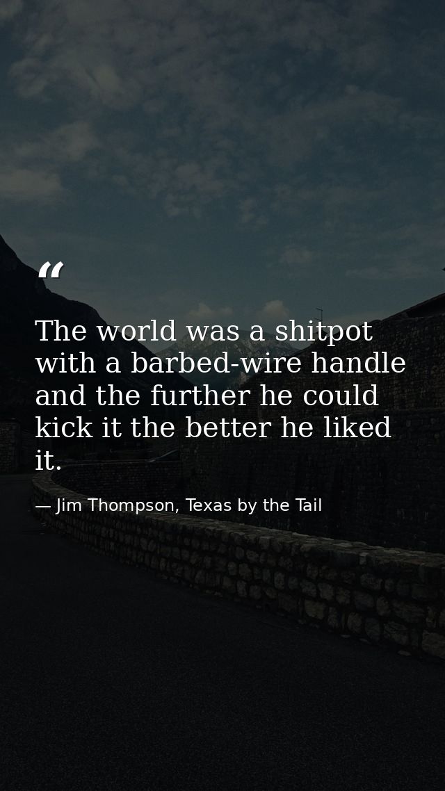 The world was a shitpot with a barbed-wire handle and the further he could kick it the better he liked it. — Jim Thompson, Texas by the Tail