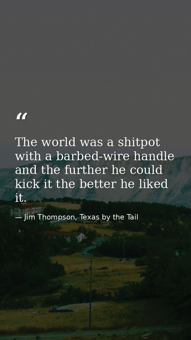The world was a shitpot with a barbed-wire handle and the further he could kick it the better he liked it. — Jim Thompson, Texas by the Tail