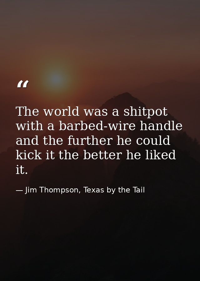The world was a shitpot with a barbed-wire handle and the further he could kick it the better he liked it. — Jim Thompson, Texas by the Tail
