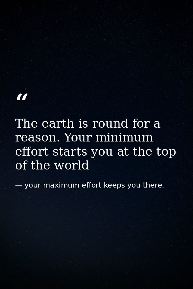 The earth is round for a reason. Your minimum effort starts you at the top of the world — your maximum effort keeps you there.