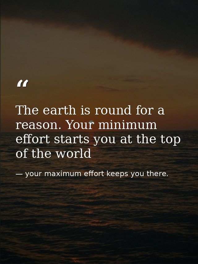 The earth is round for a reason. Your minimum effort starts you at the top of the world — your maximum effort keeps you there.