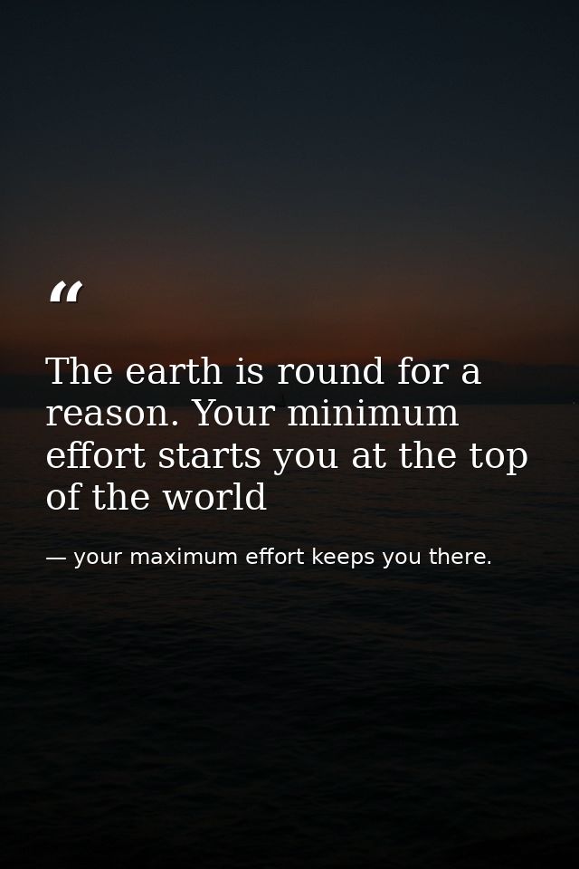 The earth is round for a reason. Your minimum effort starts you at the top of the world — your maximum effort keeps you there.