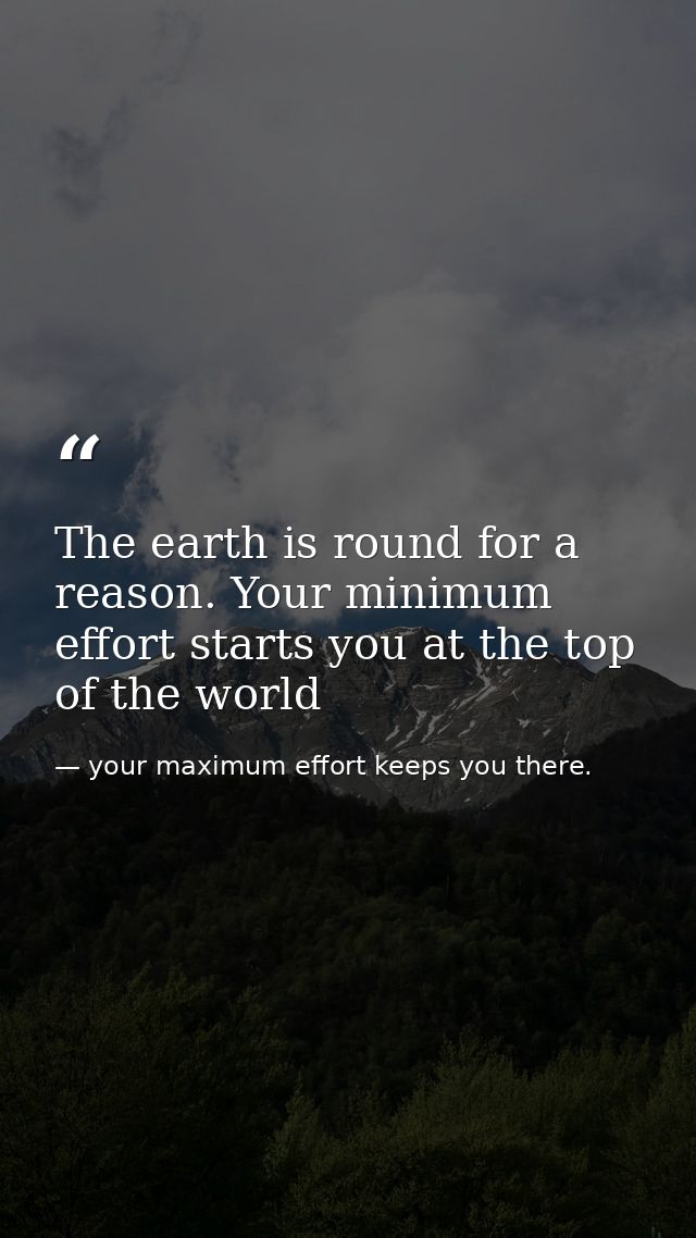 The earth is round for a reason. Your minimum effort starts you at the top of the world — your maximum effort keeps you there.