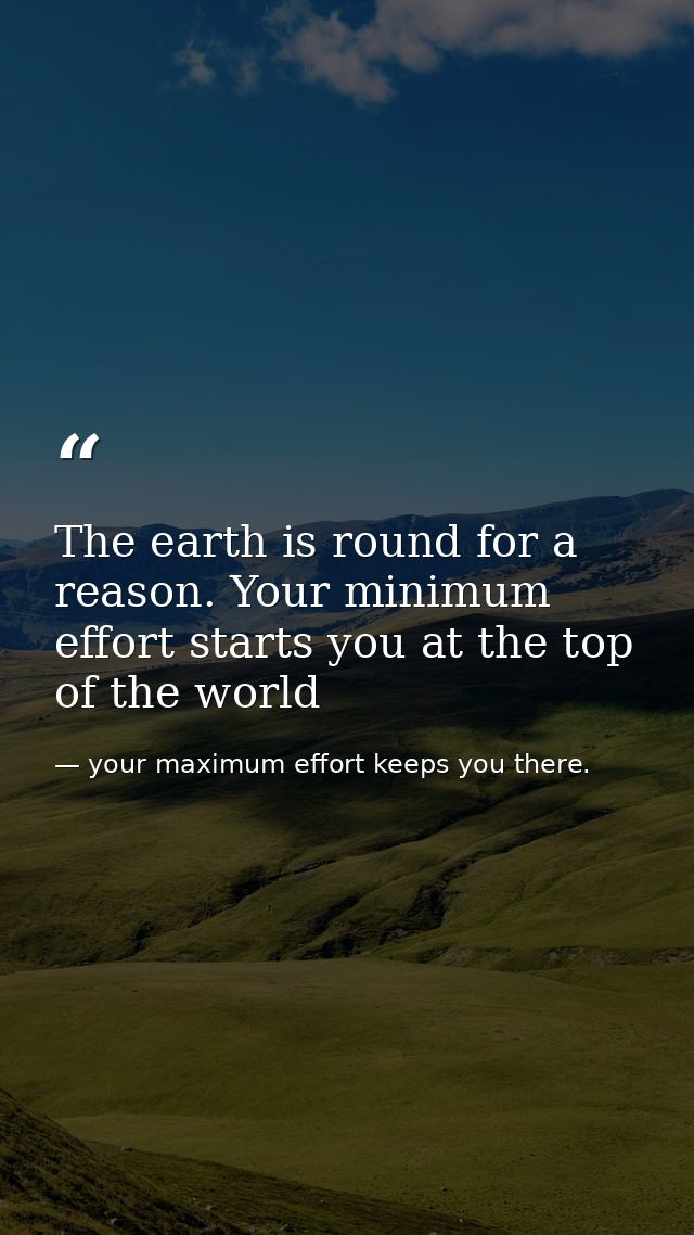 The earth is round for a reason. Your minimum effort starts you at the top of the world — your maximum effort keeps you there.