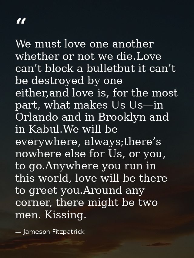 We must love one another whether or not we die.Love can’t block a bulletbut it can’t be destroyed by one either,and love — Jameson Fitzpatrick