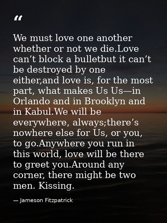 We must love one another whether or not we die.Love can’t block a bulletbut it can’t be destroyed by one either,and love — Jameson Fitzpatrick