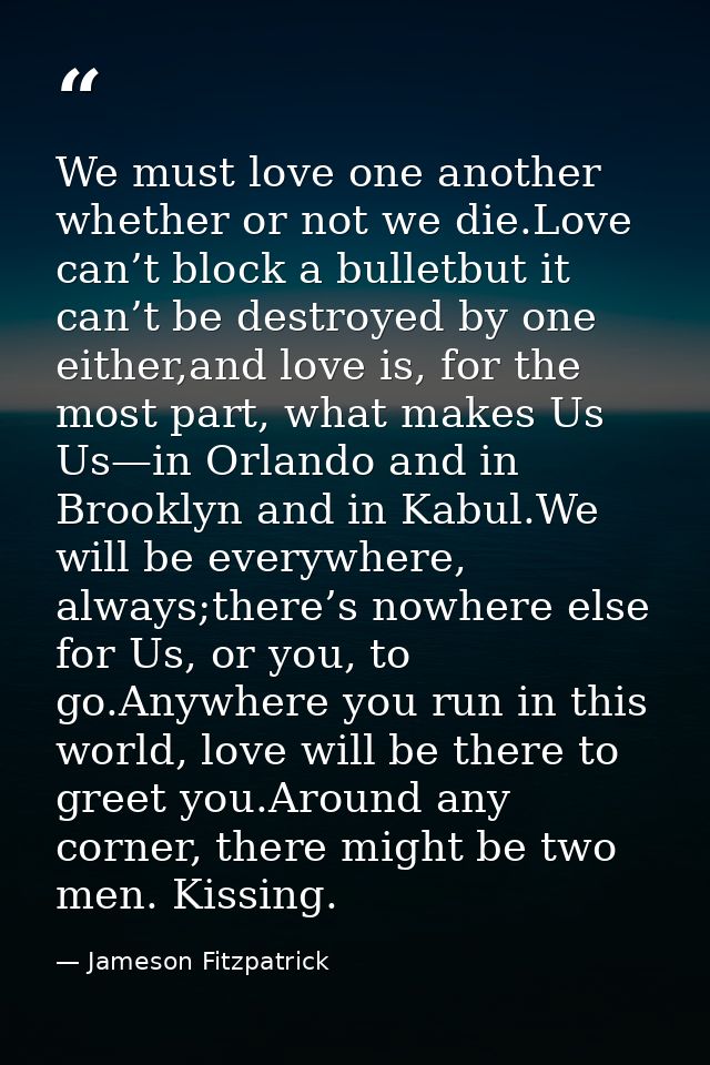 We must love one another whether or not we die.Love can’t block a bulletbut it can’t be destroyed by one either,and love — Jameson Fitzpatrick