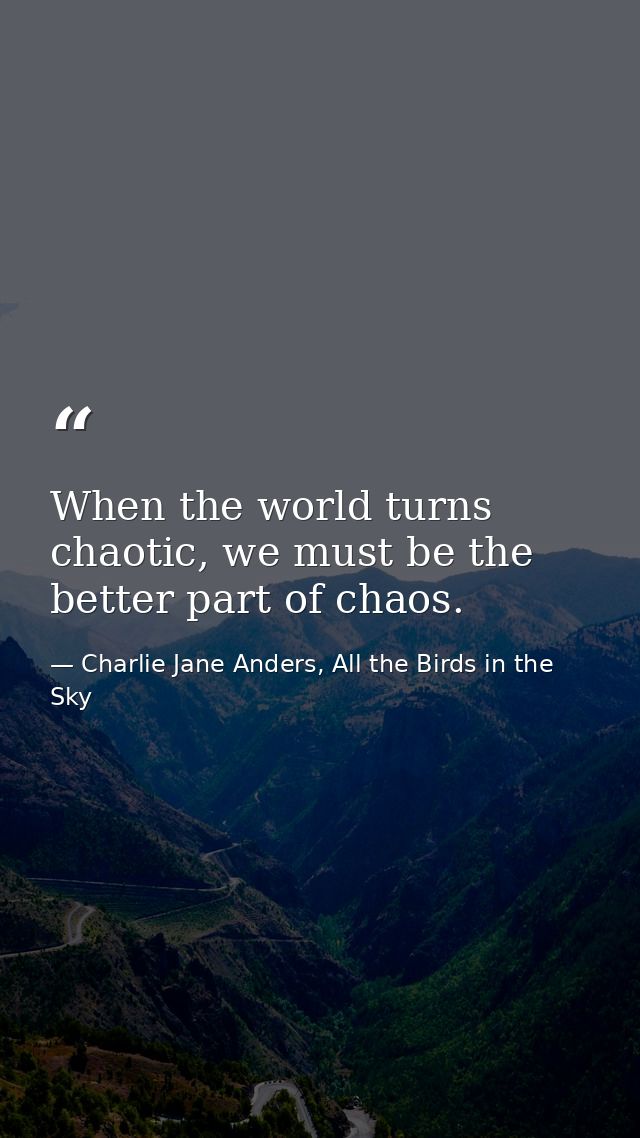 When the world turns chaotic, we must be the better part of chaos. — Charlie Jane Anders, All the Birds in the Sky
