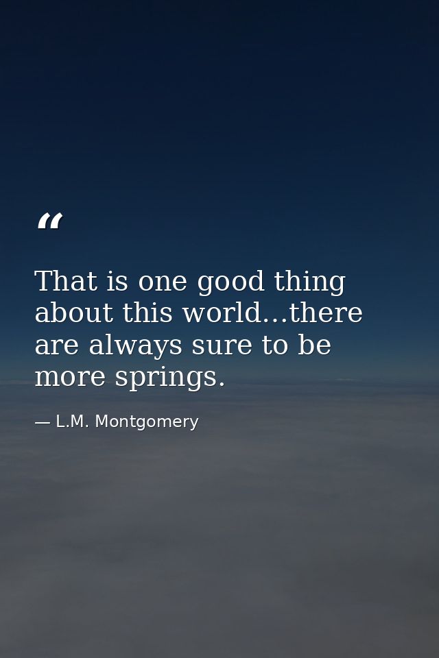 That is one good thing about this world…there are always sure to be more springs. — L.M. Montgomery