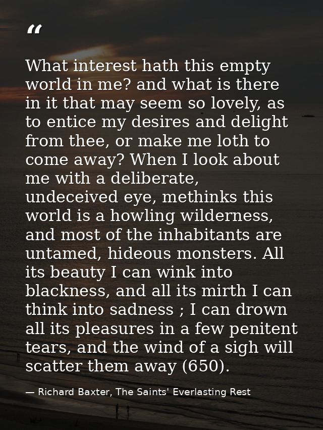 What interest hath this empty world in me? and what is there in it that may seem so lovely, as to entice my desires and  — Richard Baxter, The Saints' Everlasting Rest