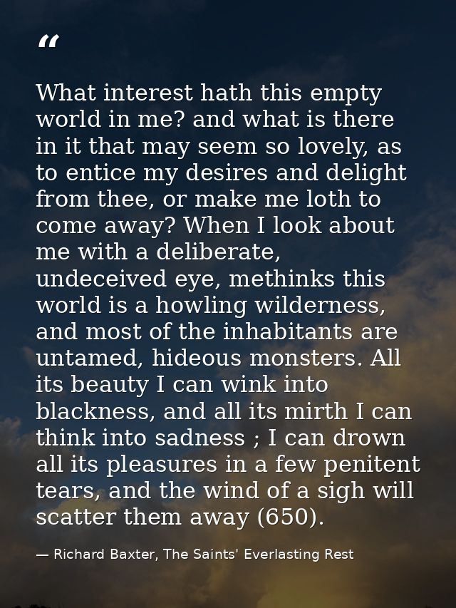 What interest hath this empty world in me? and what is there in it that may seem so lovely, as to entice my desires and  — Richard Baxter, The Saints' Everlasting Rest