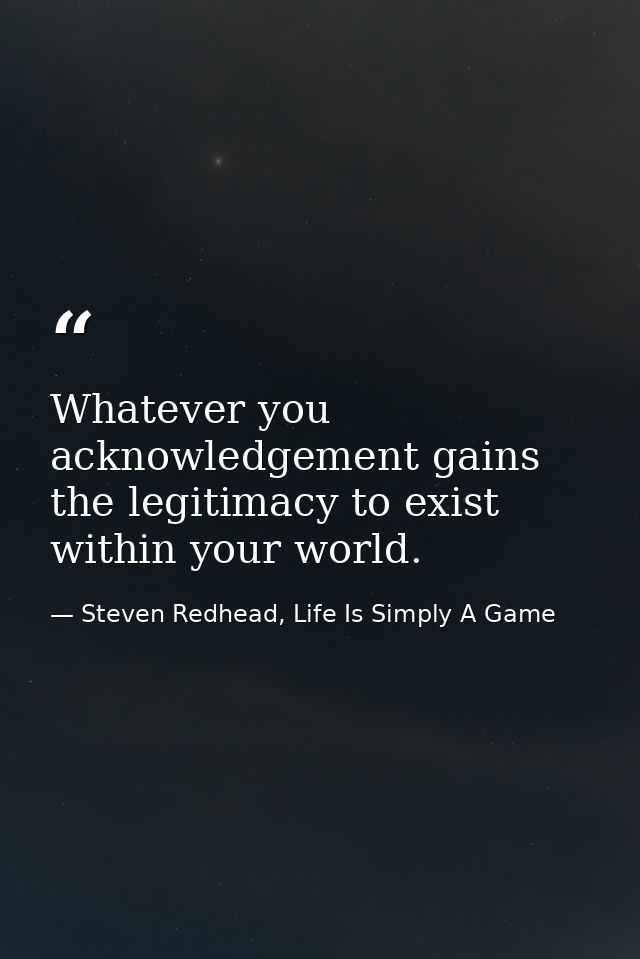 Whatever you acknowledgement gains the legitimacy to exist within your world. — Steven Redhead, Life Is Simply A Game