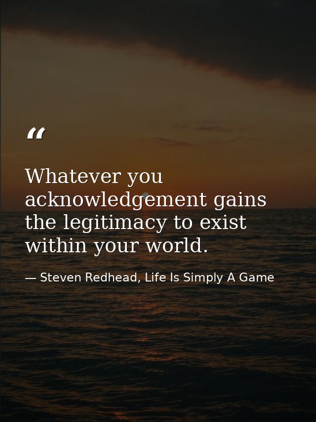 Whatever you acknowledgement gains the legitimacy to exist within your world. — Steven Redhead, Life Is Simply A Game